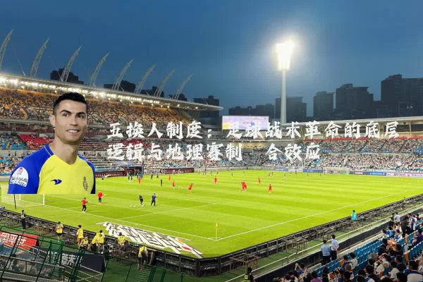 五换人制度:足球战术革命的底层逻辑与地理赛制耦合效应