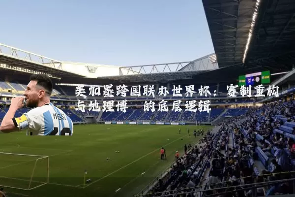 美加墨跨国联办世界杯:赛制重构与地理博弈的底层逻辑