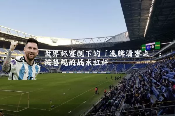 世界杯赛制下的「洗牌清零点」:被忽视的战术杠杆