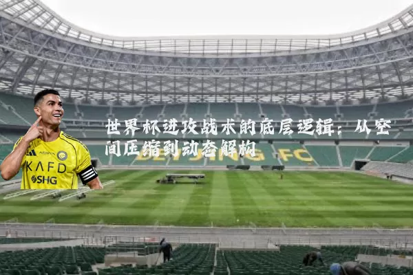 世界杯进攻战术的底层逻辑:从空间压缩到动态解构