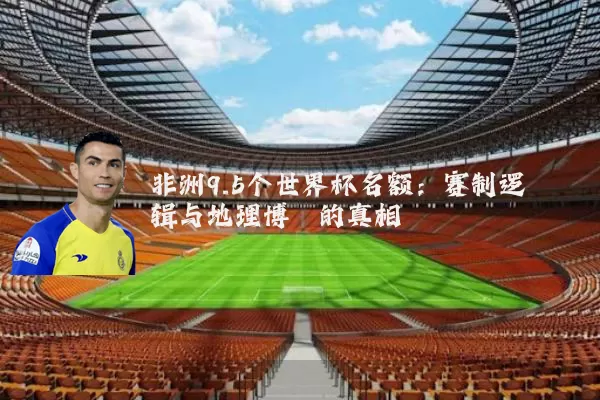 非洲9.5个世界杯名额：赛制逻辑与地理博弈的真相
